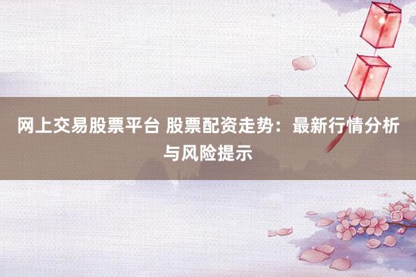 网上交易股票平台 股票配资走势：最新行情分析与风险提示