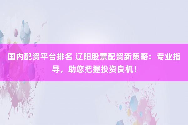 国内配资平台排名 辽阳股票配资新策略：专业指导，助您把握投资良机！