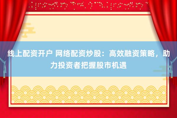 线上配资开户 网络配资炒股：高效融资策略，助力投资者把握股市机遇