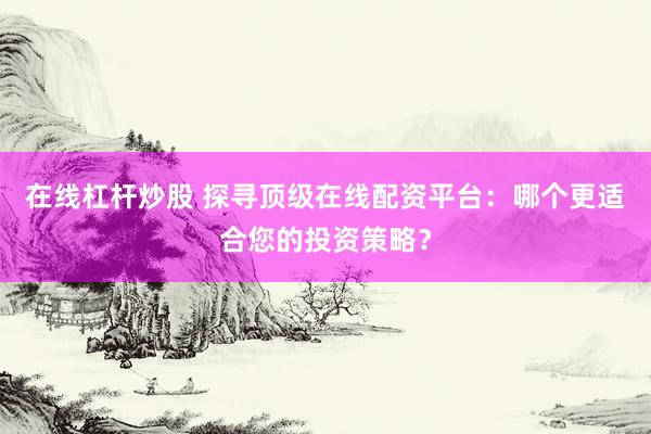 在线杠杆炒股 探寻顶级在线配资平台:哪个更适合您的投资策略?