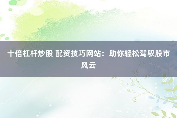 十倍杠杆炒股 配资技巧网站：助你轻松驾驭股市风云