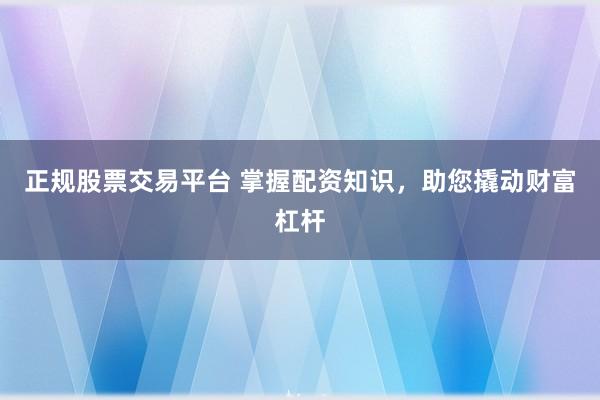 正规股票交易平台 掌握配资知识,助您撬动财富杠杆