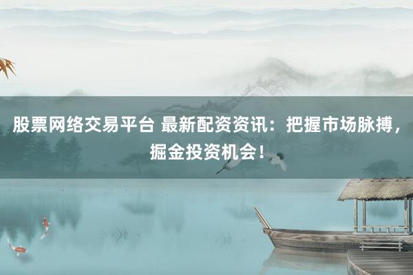 股票网络交易平台 最新配资资讯：把握市场脉搏，掘金投资机会！