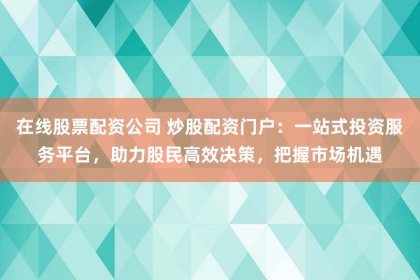 在线股票配资公司 炒股配资门户：一站式投资服务平台，助力股民高效决策，把握市场机遇