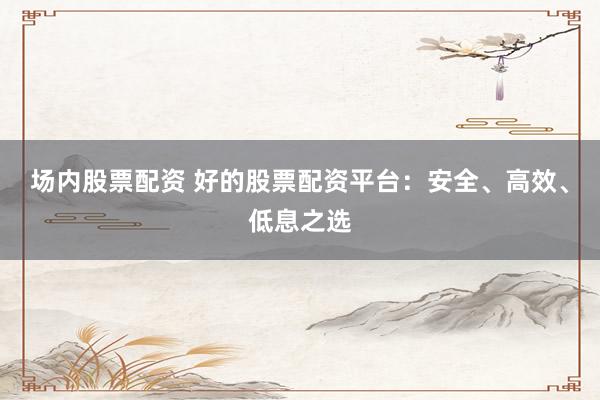 场内股票配资 好的股票配资平台：安全、高效、低息之选