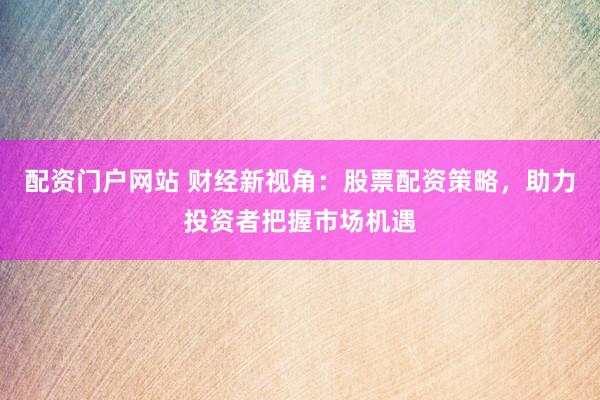 配资门户网站 财经新视角：股票配资策略，助力投资者把握市场机遇