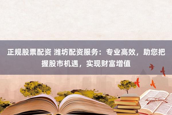 正规股票配资 潍坊配资服务：专业高效，助您把握股市机遇，实现财富增值