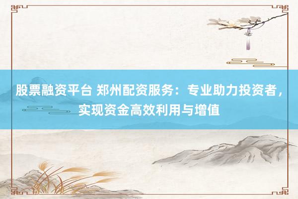 股票融资平台 郑州配资服务:专业助力投资者,实现资金高效利用与增值