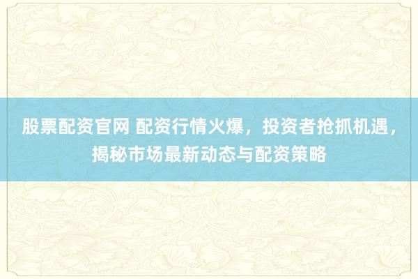 股票配资官网 配资行情火爆，投资者抢抓机遇，揭秘市场最新动态与配资策略