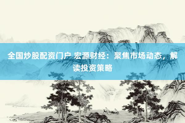 全国炒股配资门户 宏源财经：聚焦市场动态，解读投资策略