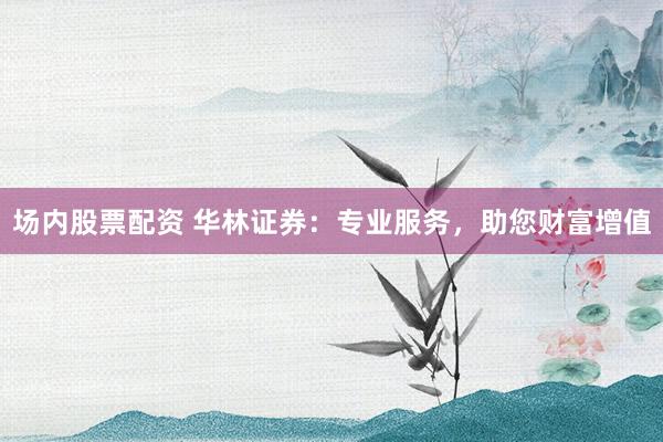 场内股票配资 华林证券:专业服务,助您财富增值