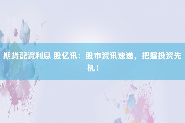期货配资利息 股亿讯：股市资讯速递，把握投资先机！