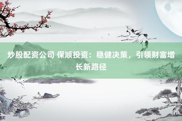 炒股配资公司 保顺投资：稳健决策，引领财富增长新路径