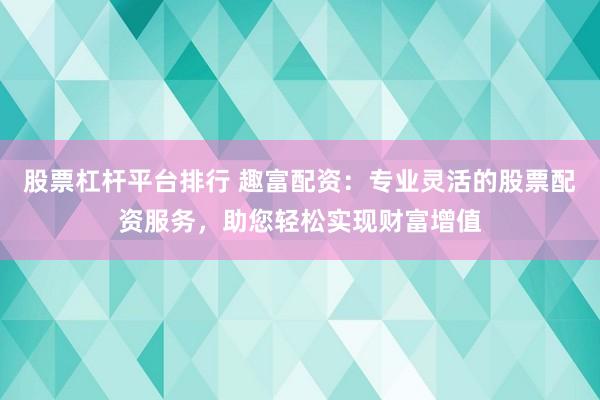 股票杠杆平台排行 趣富配资:专业灵活的股票配资服务,助您轻松实现财富增值